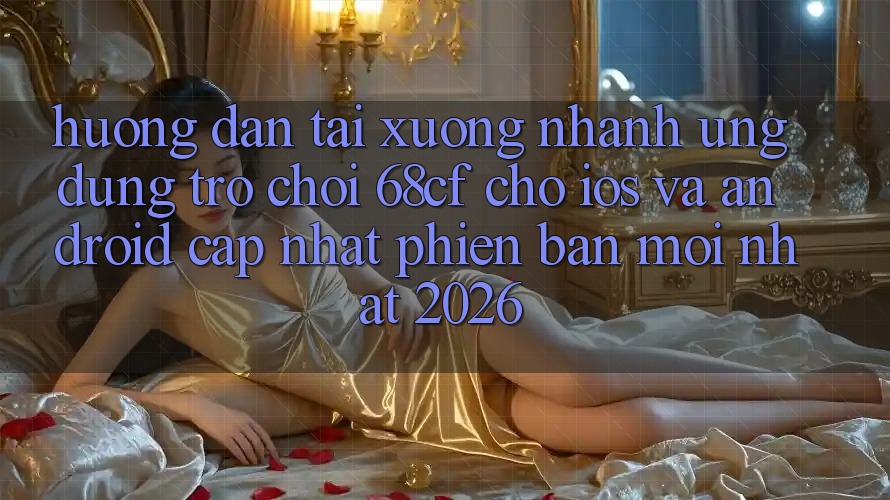 Hướng Dẫn Tải xuống Nhanh Ứng dụng Trò chơi 68cf Cho iOS Và Android (Cập Nhật Phiên bản mới Nhất 2026)