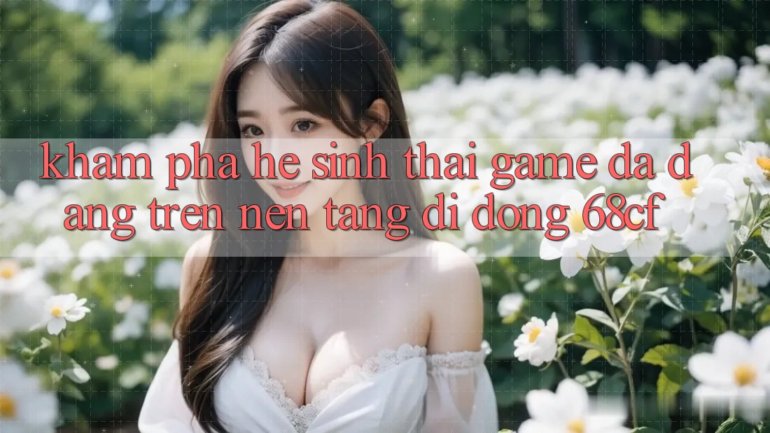 Khám Phá Hệ Sinh Thái Game Đa Dạng Trên Nền tảng di động 68cf