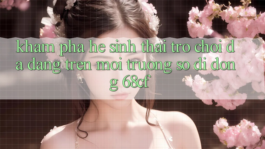 Khám Phá Hệ Sinh Thái Trò chơi Đa Dạng Trên Môi trường số di động 68cf Khám Phá Hệ Sinh Thái Trò chơi Đa Dạng Trên Môi trường số di động 68cf