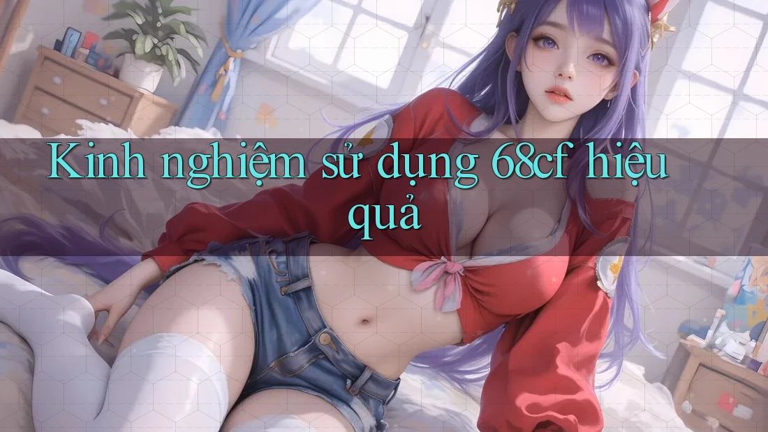 Kinh nghiệm sử dụng 68cf hiệu quả