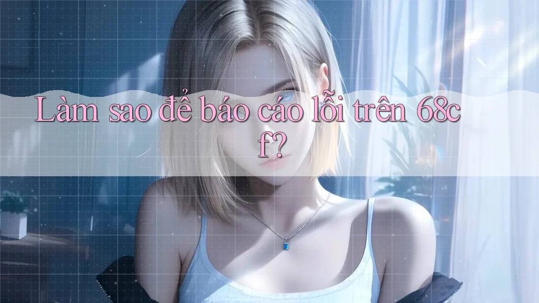 Làm sao để báo cáo lỗi trên 68cf?