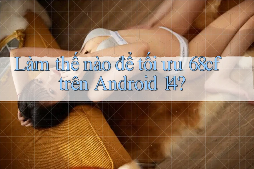 Làm thế nào để tối ưu 68cf trên Android 14?