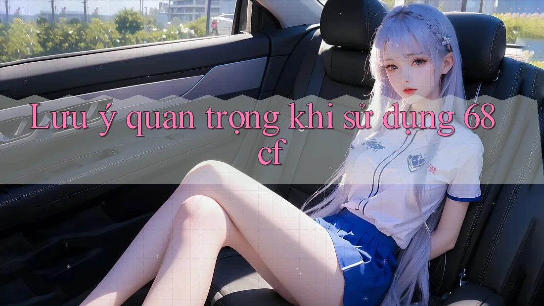 Lưu ý quan trọng khi sử dụng 68cf