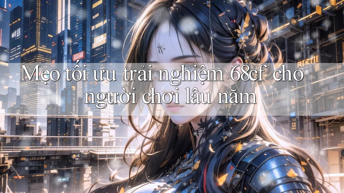 Mẹo tối ưu trải nghiệm 68cf cho người chơi lâu năm