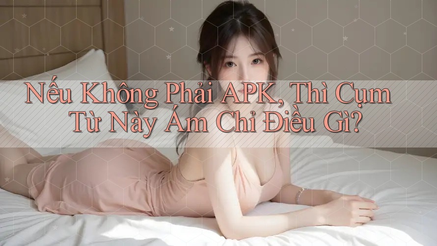 Nếu Không Phải APK, Thì Cụm Từ Này Ám Chỉ Điều Gì?