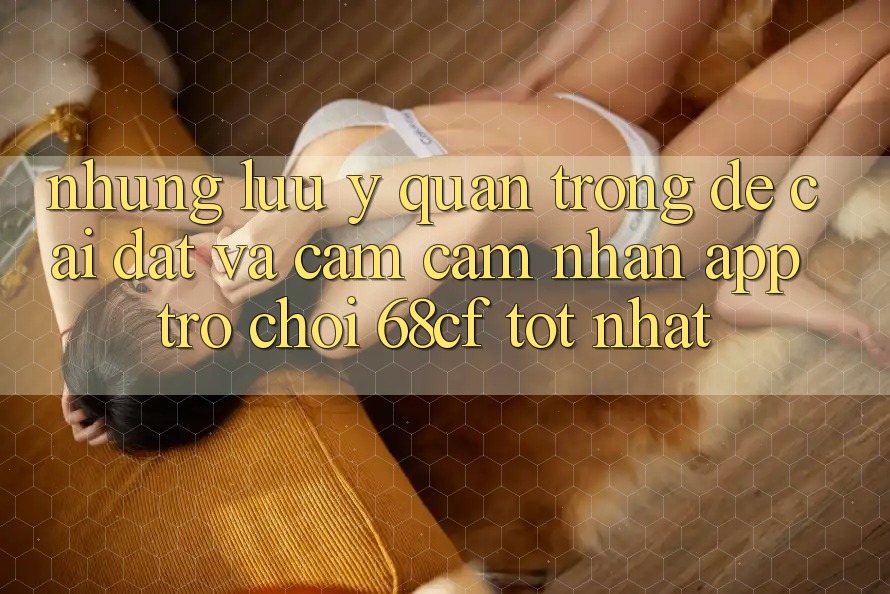 Những Lưu Ý Quan Trọng Để Cài đặt Và Cảm cảm nhận App Trò chơi 68cf Tốt Nhất