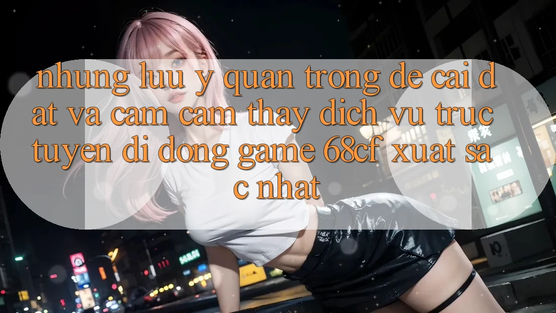 Những Lưu Ý Quan Trọng Để Cài đặt Và Cảm cảm thấy Dịch vụ trực tuyến di động Game 68cf Xuất sắc Nhất