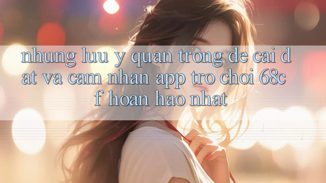 Những Lưu Ý Quan Trọng Để Cài đặt Và Cảm nhận App Trò chơi 68cf Hoàn hảo Nhất