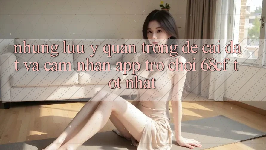 Những Lưu Ý Quan Trọng Để Cài đặt Và Cảm nhận App Trò chơi 68cf Tốt Nhất