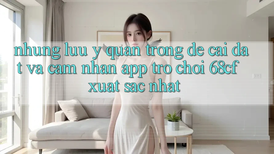 Những Lưu Ý Quan Trọng Để Cài đặt Và Cảm nhận App Trò chơi 68cf Xuất sắc Nhất