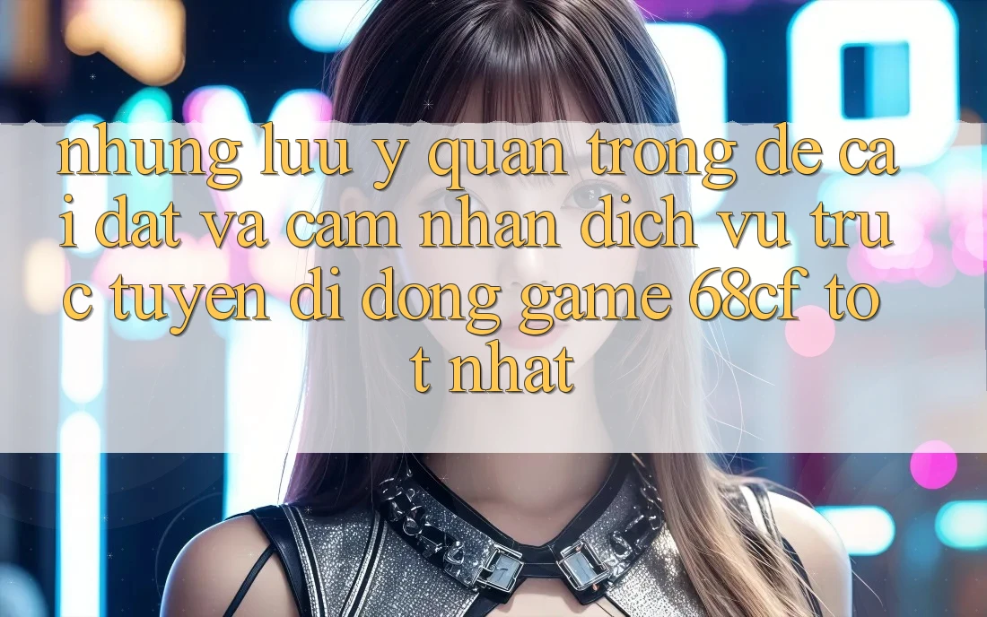 Những Lưu Ý Quan Trọng Để Cài đặt Và Cảm nhận Dịch vụ trực tuyến di động Game 68cf Tốt Nhất