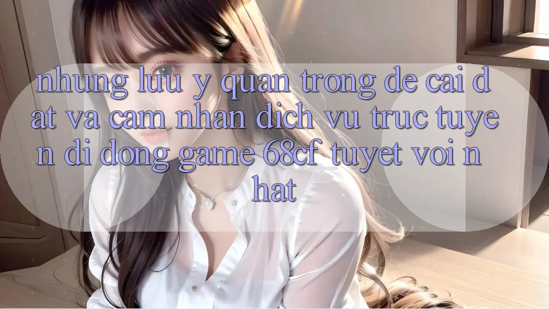 Những Lưu Ý Quan Trọng Để Cài đặt Và Cảm nhận Dịch vụ trực tuyến di động Game 68cf Tuyệt vời Nhất