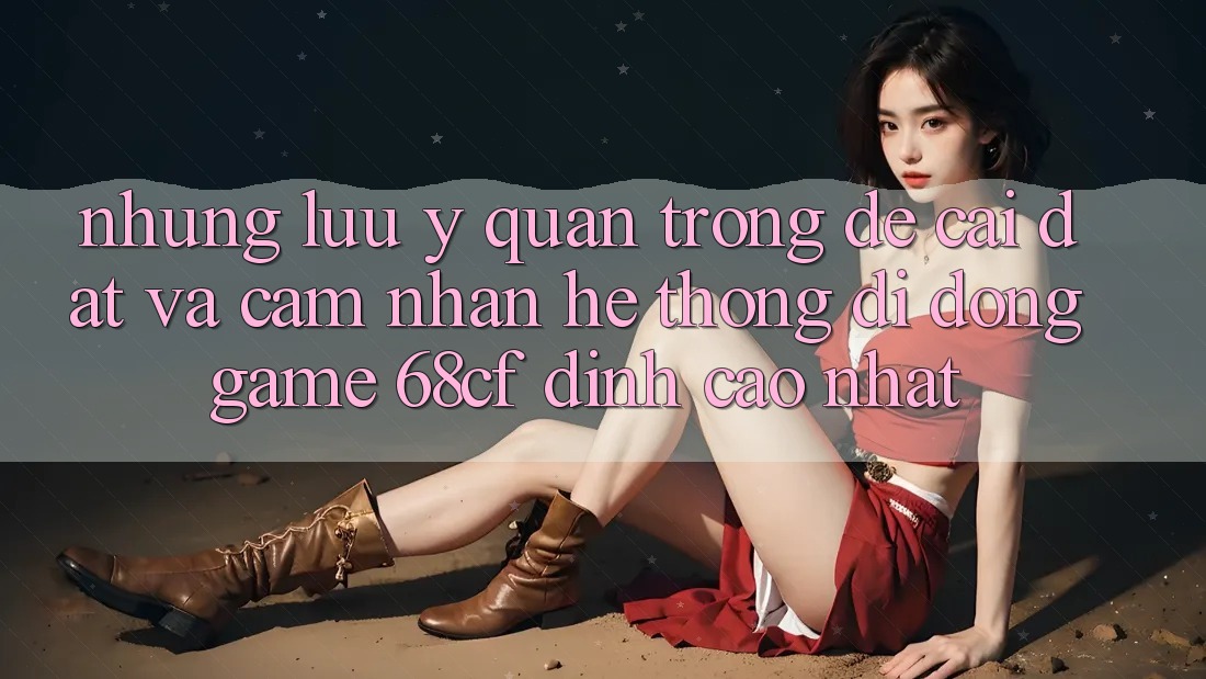 Những Lưu Ý Quan Trọng Để Cài đặt Và Cảm nhận Hệ thống di động Game 68cf Đỉnh cao Nhất