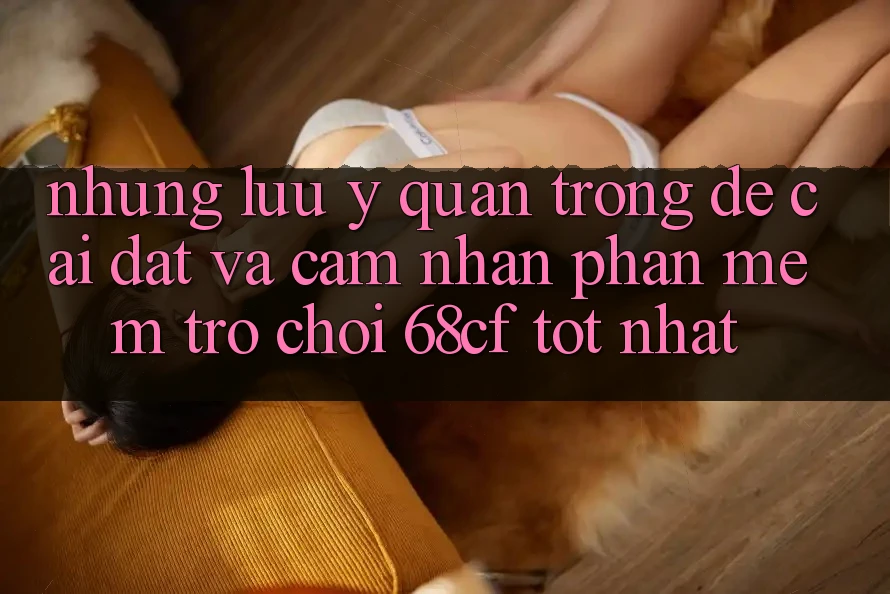 Những Lưu Ý Quan Trọng Để Cài đặt Và Cảm nhận Phần mềm Trò chơi 68cf Tốt Nhất