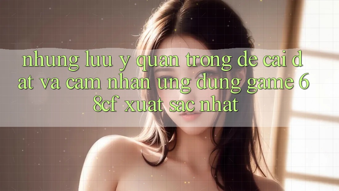 Những Lưu Ý Quan Trọng Để Cài đặt Và Cảm nhận Ứng dụng Game 68cf Xuất sắc Nhất