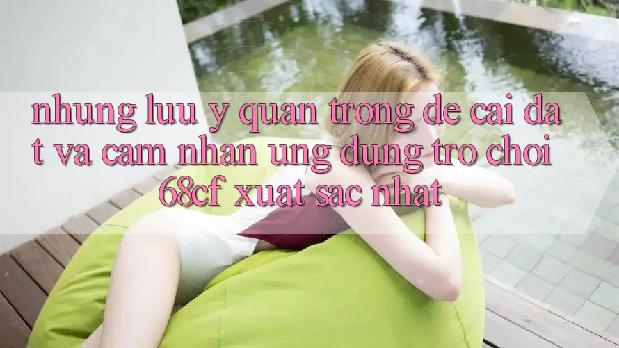 Những Lưu Ý Quan Trọng Để Cài đặt Và Cảm nhận Ứng dụng Trò chơi 68cf Xuất sắc Nhất