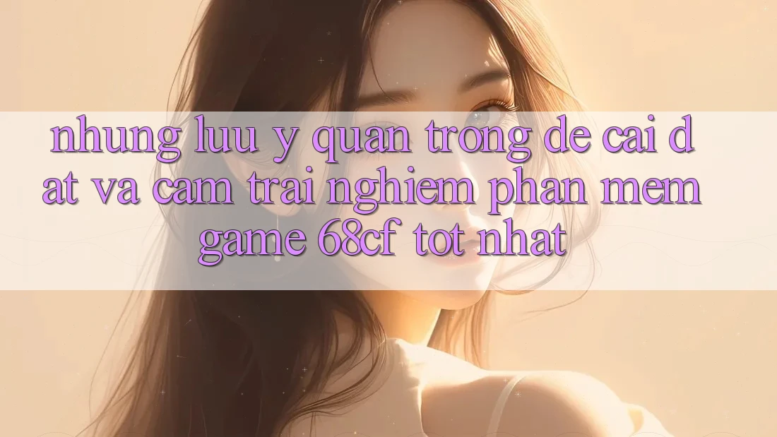 Những Lưu Ý Quan Trọng Để Cài đặt Và Cảm trải nghiệm Phần mềm Game 68cf Tốt Nhất