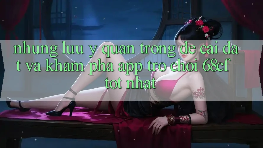 Những Lưu Ý Quan Trọng Để Cài đặt Và Khám phá App Trò chơi 68cf Tốt Nhất