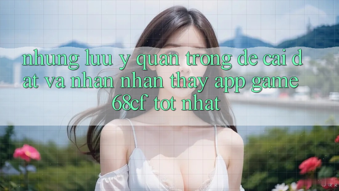 Những Lưu Ý Quan Trọng Để Cài đặt Và Nhận nhận thấy App Game 68cf Tốt Nhất
