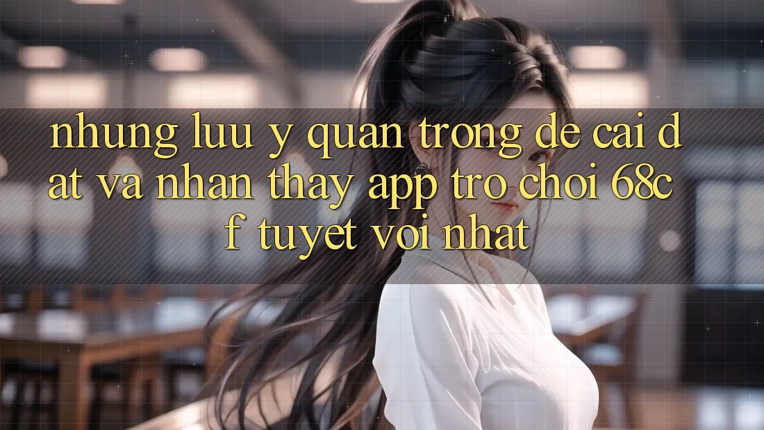 Những Lưu Ý Quan Trọng Để Cài đặt Và Nhận thấy App Trò chơi 68cf Tuyệt vời Nhất