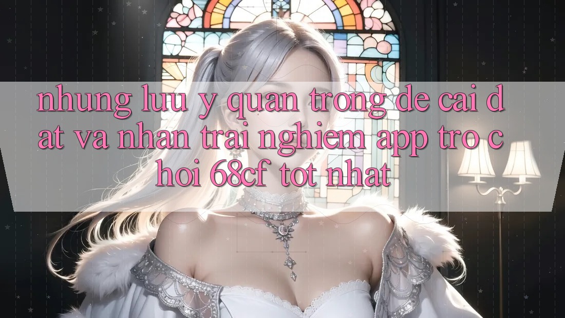 Những Lưu Ý Quan Trọng Để Cài đặt Và Nhận trải nghiệm App Trò chơi 68cf Tốt Nhất Những Lưu Ý Quan Trọng Để Cài đặt Và Nhận trải nghiệm App Trò chơi 68cf Tốt Nhất