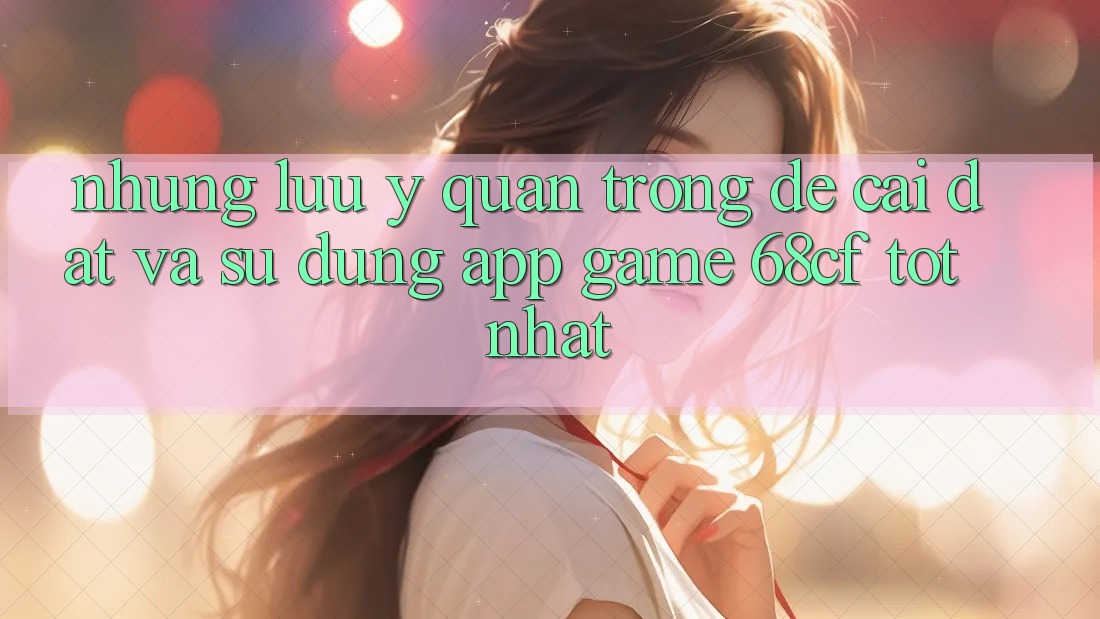 Những Lưu Ý Quan Trọng Để Cài đặt Và Sử dụng App Game 68cf Tốt Nhất