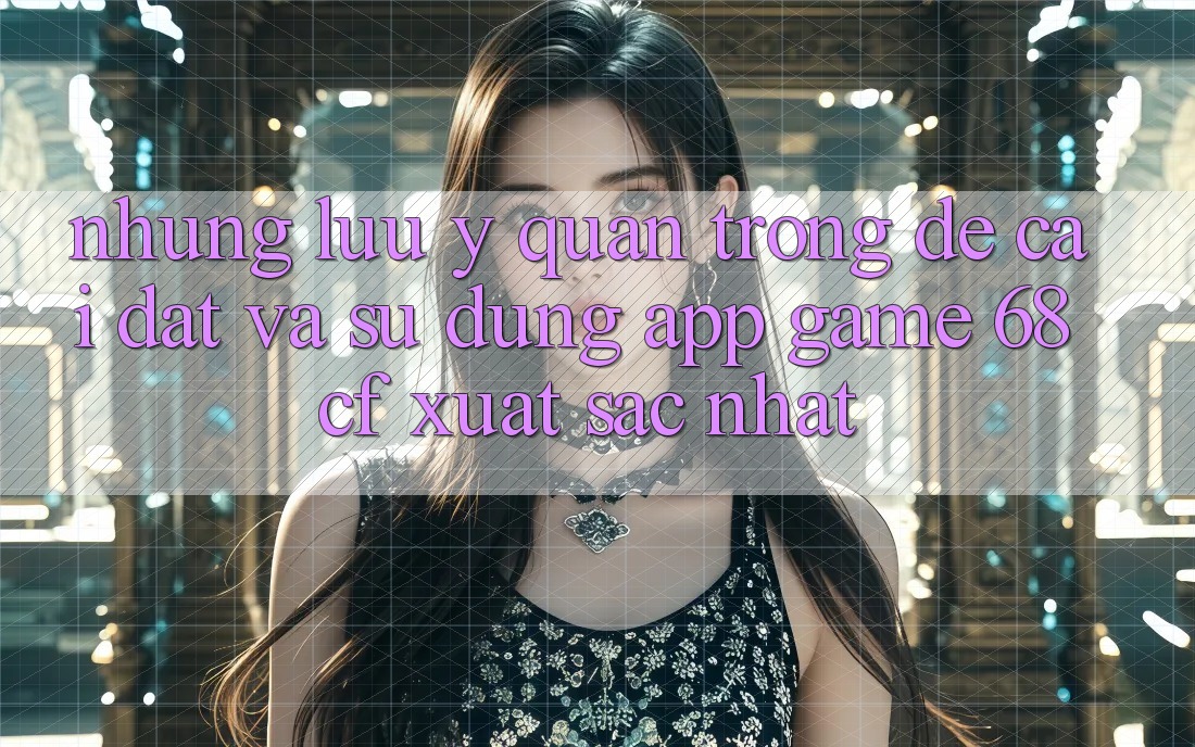 Những Lưu Ý Quan Trọng Để Cài đặt Và Sử dụng App Game 68cf Xuất sắc Nhất Những Lưu Ý Quan Trọng Để Cài đặt Và Sử dụng App Game 68cf Xuất sắc Nhất