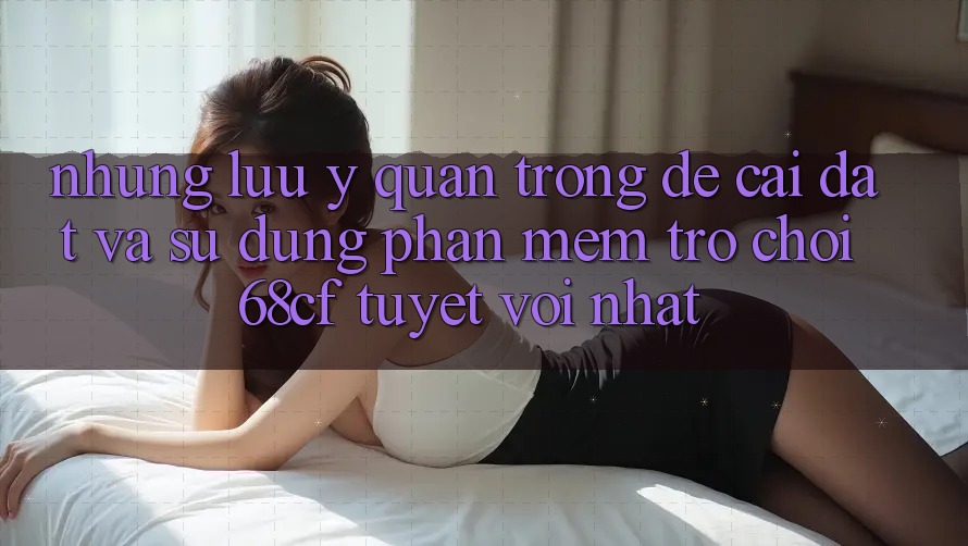 Những Lưu Ý Quan Trọng Để Cài đặt Và Sử dụng Phần mềm Trò chơi 68cf Tuyệt vời Nhất Những Lưu Ý Quan Trọng Để Cài đặt Và Sử dụng Phần mềm Trò chơi 68cf Tuyệt vời Nhất
