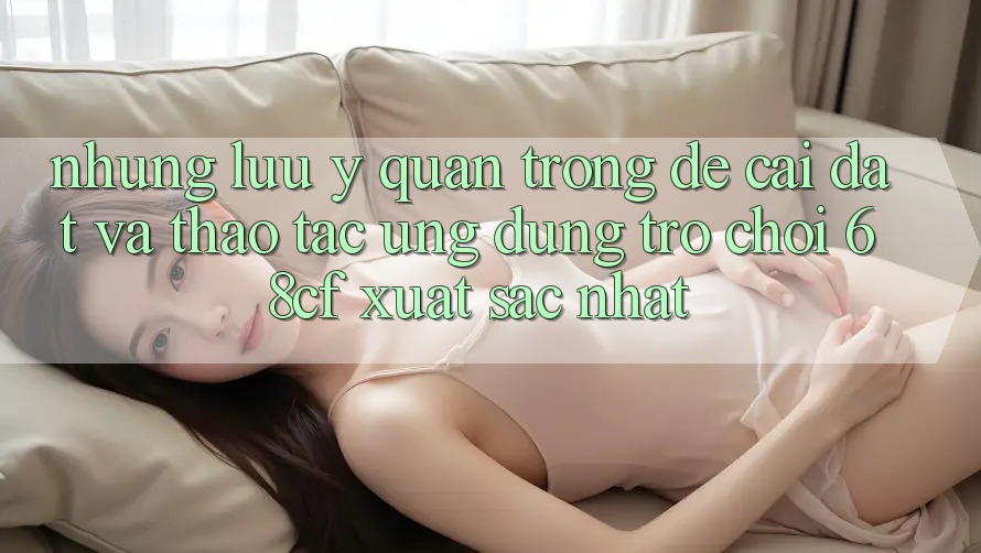 Những Lưu Ý Quan Trọng Để Cài đặt Và Thao tác Ứng dụng Trò chơi 68cf Xuất sắc Nhất