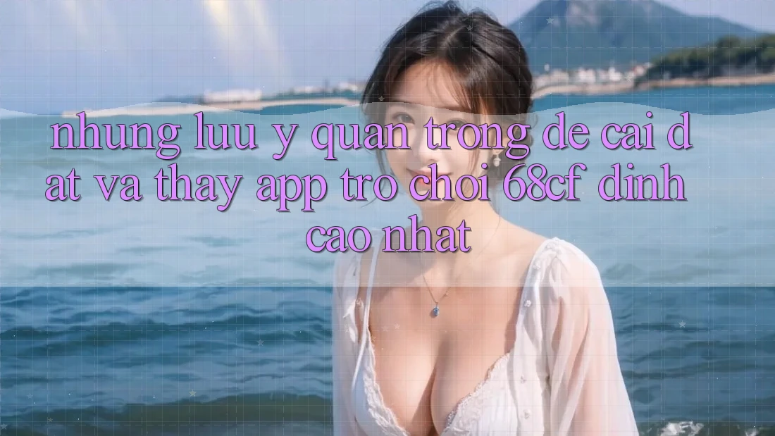 Những Lưu Ý Quan Trọng Để Cài đặt Và Thấy App Trò chơi 68cf Đỉnh cao Nhất