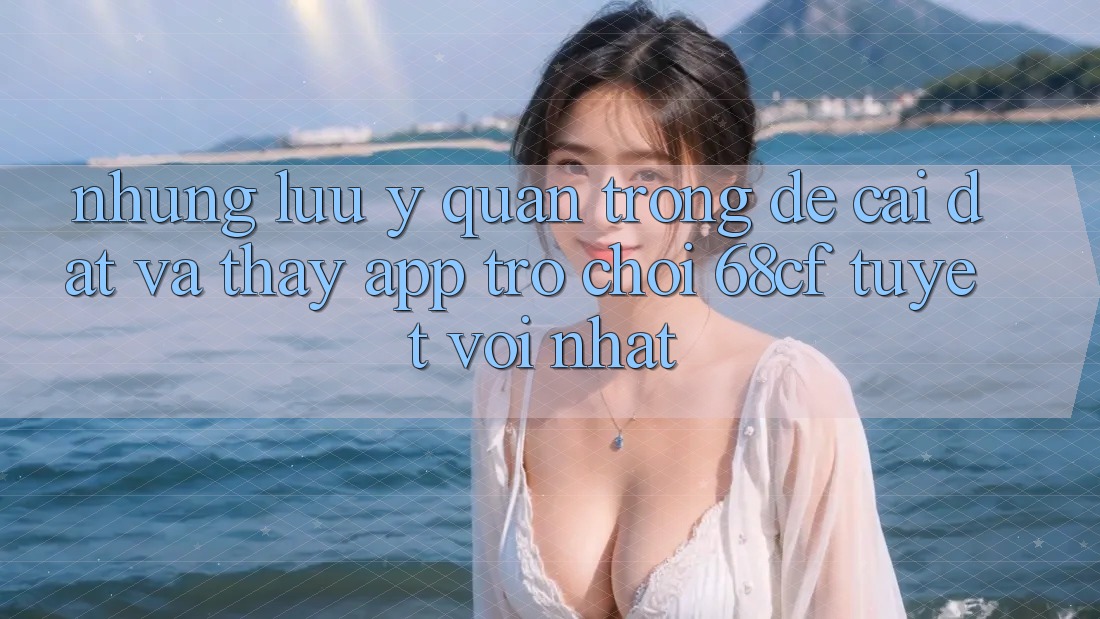 Những Lưu Ý Quan Trọng Để Cài đặt Và Thấy App Trò chơi 68cf Tuyệt vời Nhất
