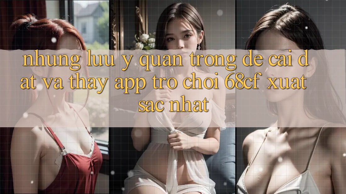 Những Lưu Ý Quan Trọng Để Cài đặt Và Thấy App Trò chơi 68cf Xuất sắc Nhất