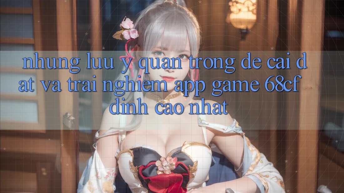 Những Lưu Ý Quan Trọng Để Cài đặt Và Trải Nghiệm App Game 68cf Đỉnh cao Nhất