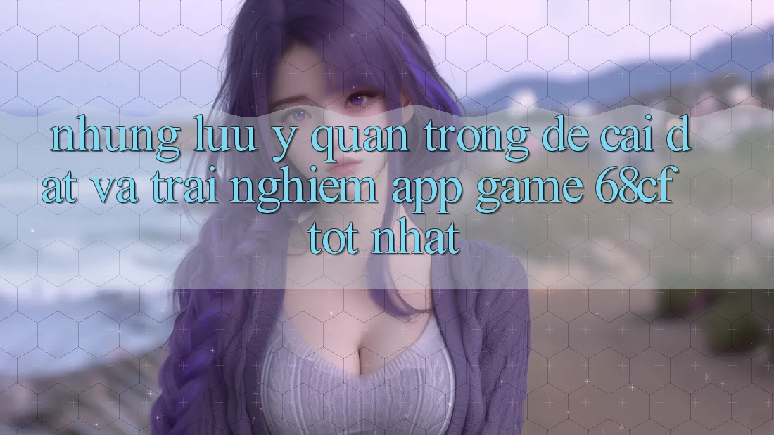 Những Lưu Ý Quan Trọng Để Cài đặt Và Trải nghiệm App Game 68cf Tốt Nhất