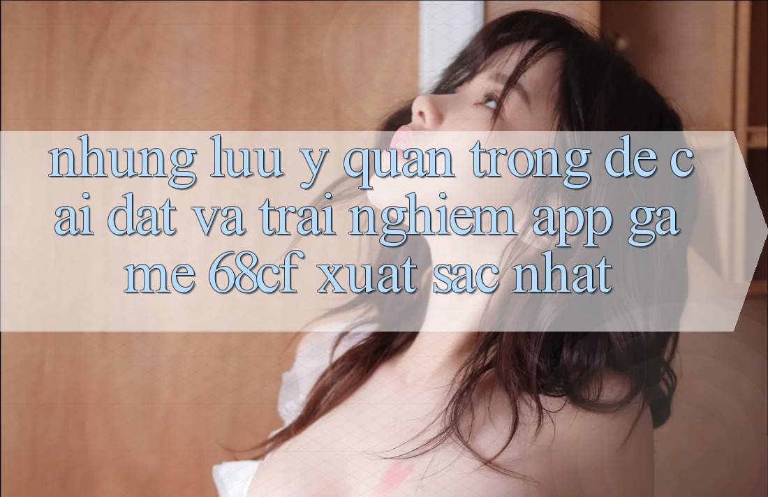 Những Lưu Ý Quan Trọng Để Cài đặt Và Trải nghiệm App Game 68cf Xuất sắc Nhất