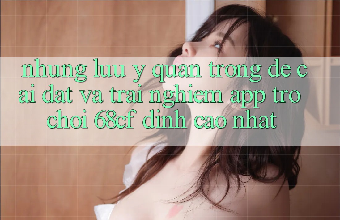 Những Lưu Ý Quan Trọng Để Cài đặt Và Trải Nghiệm App Trò chơi 68cf Đỉnh cao Nhất Những Lưu Ý Quan Trọng Để Cài đặt Và Trải Nghiệm App Trò chơi 68cf Đỉnh cao Nhất