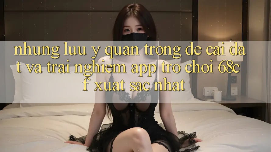 Những Lưu Ý Quan Trọng Để Cài đặt Và Trải Nghiệm App Trò chơi 68cf Xuất sắc Nhất Những Lưu Ý Quan Trọng Để Cài đặt Và Trải Nghiệm App Trò chơi 68cf Xuất sắc Nhất