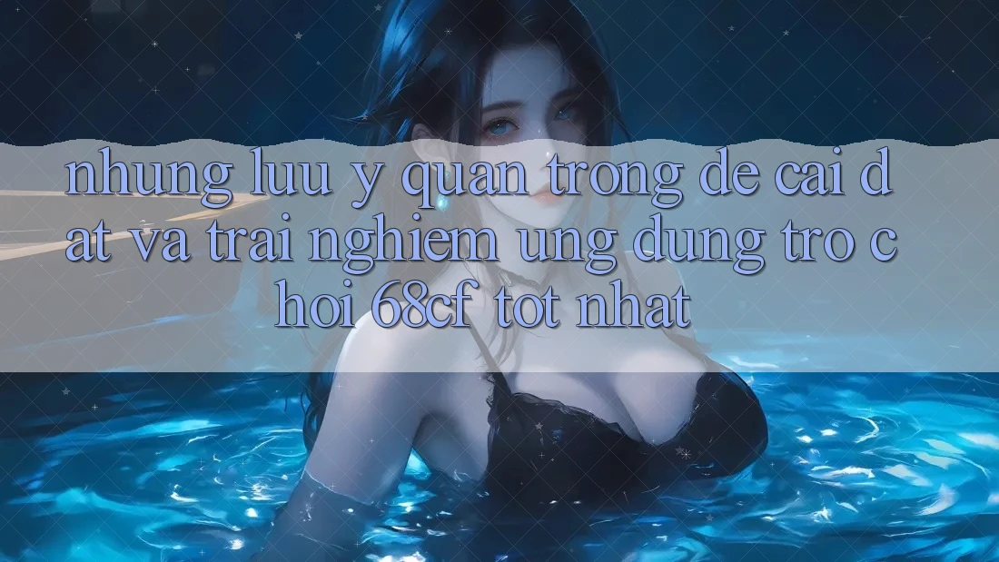 Những Lưu Ý Quan Trọng Để Cài đặt Và Trải nghiệm Ứng dụng Trò chơi 68cf Tốt Nhất