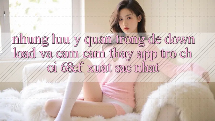 Những Lưu Ý Quan Trọng Để Download Và Cảm cảm thấy App Trò chơi 68cf Xuất sắc Nhất