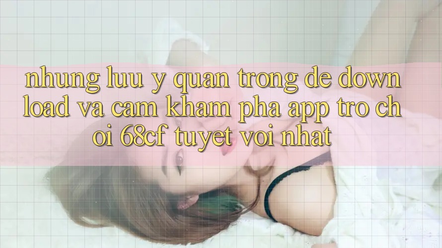 Những Lưu Ý Quan Trọng Để Download Và Cảm khám phá App Trò chơi 68cf Tuyệt vời Nhất
