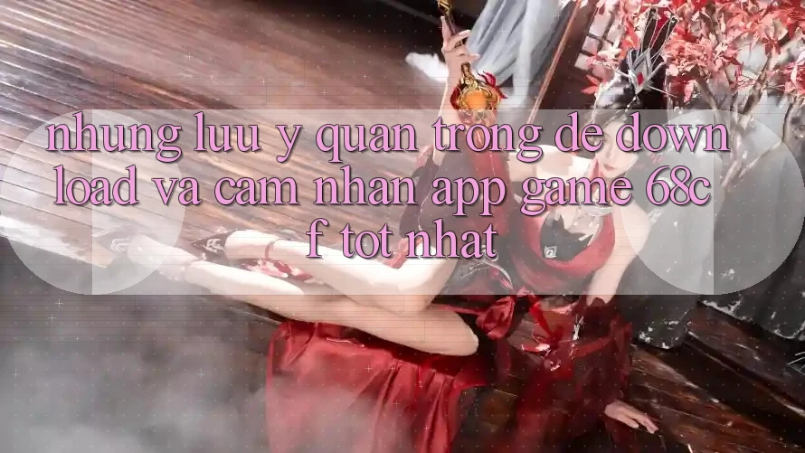 Những Lưu Ý Quan Trọng Để Download Và Cảm nhận App Game 68cf Tốt Nhất