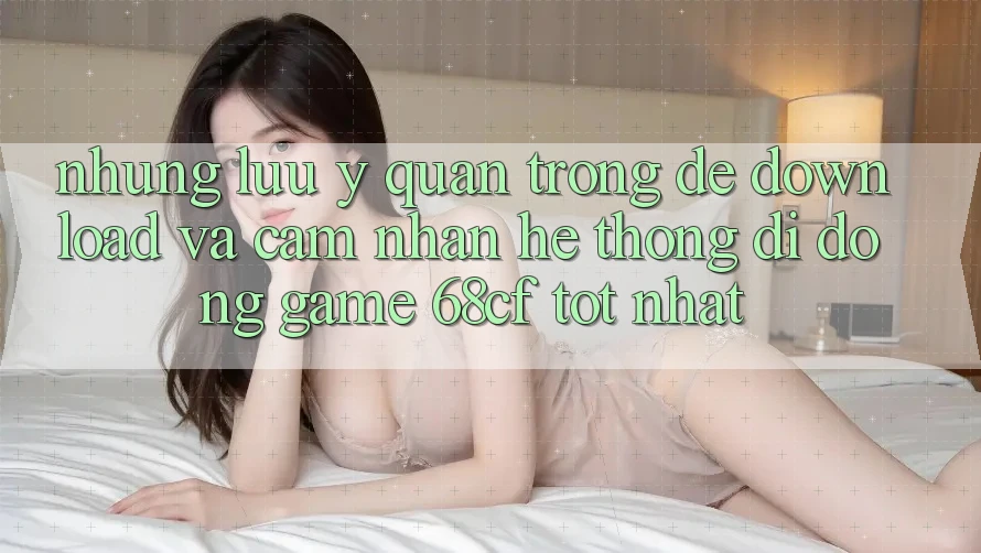 Những Lưu Ý Quan Trọng Để Download Và Cảm nhận Hệ thống di động Game 68cf Tốt Nhất Những Lưu Ý Quan Trọng Để Download Và Cảm nhận Hệ thống di động Game 68cf Tốt Nhất