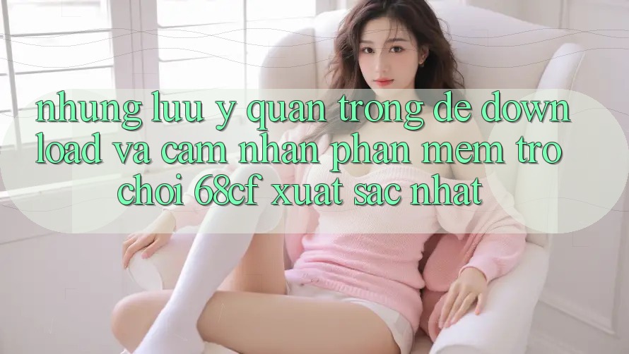Những Lưu Ý Quan Trọng Để Download Và Cảm nhận Phần mềm Trò chơi 68cf Xuất sắc Nhất