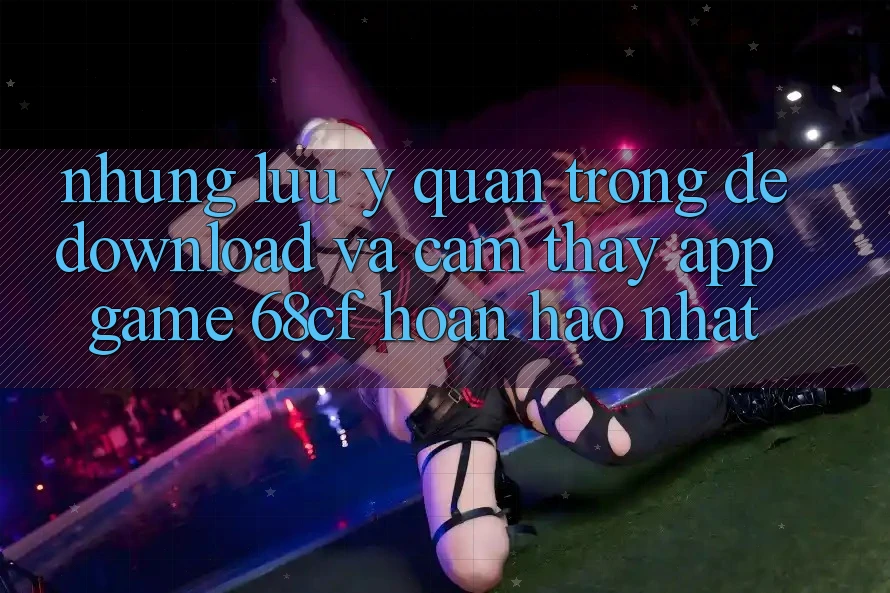 Những Lưu Ý Quan Trọng Để Download Và Cảm thấy App Game 68cf Hoàn hảo Nhất