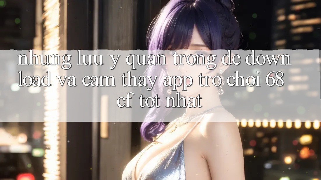 Những Lưu Ý Quan Trọng Để Download Và Cảm thấy App Trò chơi 68cf Tốt Nhất Những Lưu Ý Quan Trọng Để Download Và Cảm thấy App Trò chơi 68cf Tốt Nhất
