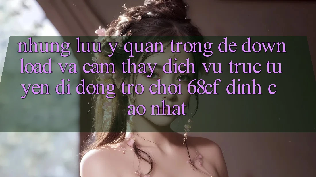 Những Lưu Ý Quan Trọng Để Download Và Cảm thấy Dịch vụ trực tuyến di động Trò chơi 68cf Đỉnh cao Nhất