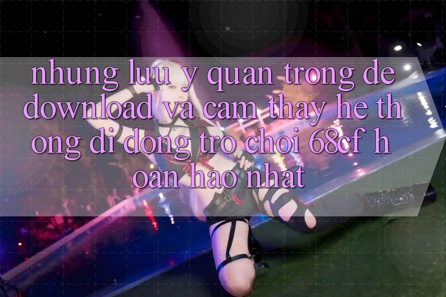 Những Lưu Ý Quan Trọng Để Download Và Cảm thấy Hệ thống di động Trò chơi 68cf Hoàn hảo Nhất
