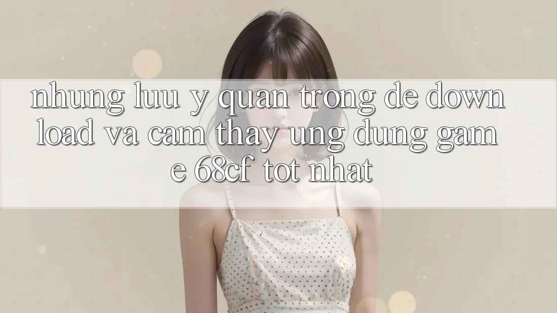 Những Lưu Ý Quan Trọng Để Download Và Cảm thấy Ứng dụng Game 68cf Tốt Nhất