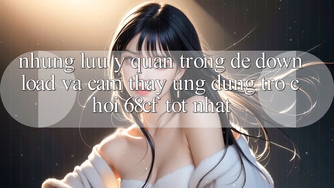 Những Lưu Ý Quan Trọng Để Download Và Cảm thấy Ứng dụng Trò chơi 68cf Tốt Nhất