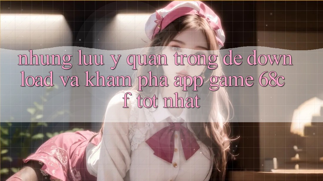 Những Lưu Ý Quan Trọng Để Download Và Khám phá App Game 68cf Tốt Nhất